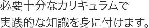 必要十分なカリキュラムで実践的な知識を身に付けます。