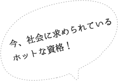 今、社会に求められているホットな資格！